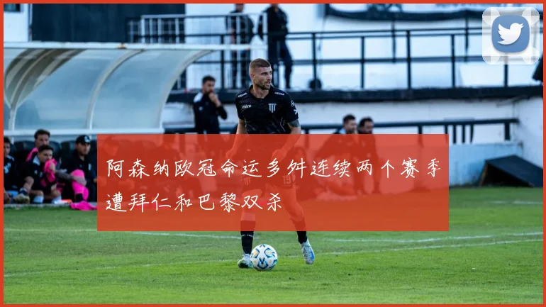 阿森纳欧冠命运多舛连续两个赛季遭拜仁和巴黎双杀