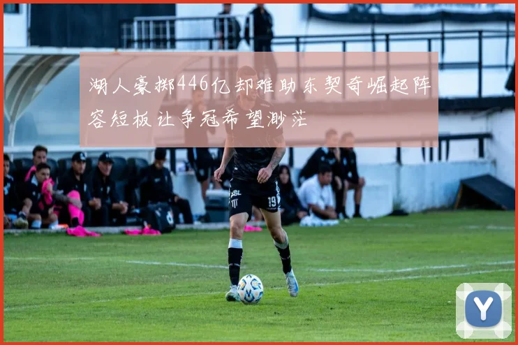 湖人豪掷446亿却难助东契奇崛起阵容短板让争冠希望渺茫
