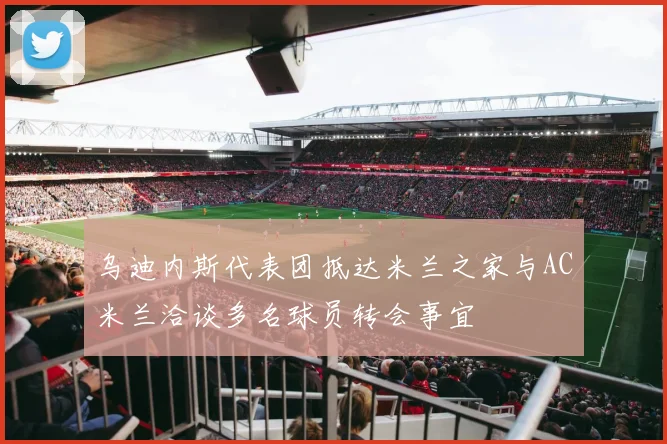 乌迪内斯代表团抵达米兰之家与AC米兰洽谈多名球员转会事宜