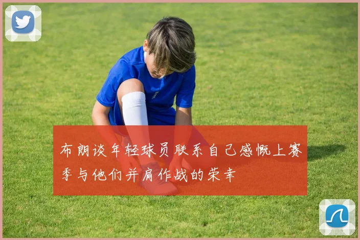 布朗谈年轻球员联系自己感慨上赛季与他们并肩作战的荣幸