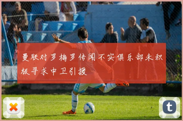 曼联对罗梅罗传闻不实俱乐部未积极寻求中卫引援