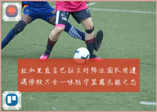 杜加里直言巴拉圭对阵法国队将遭遇惨败只会一味防守显露无能之态