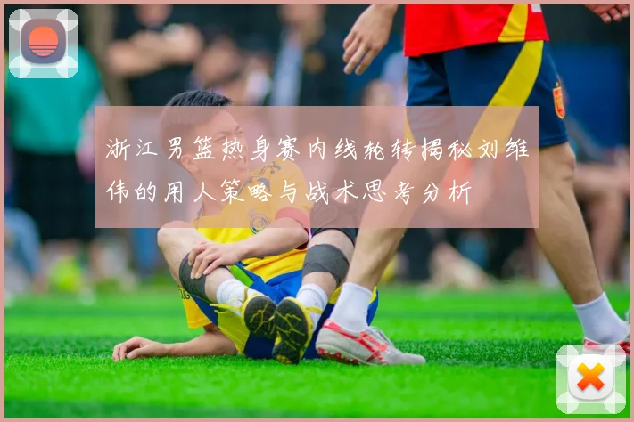 浙江男篮热身赛内线轮转揭秘刘维伟的用人策略与战术思考分析