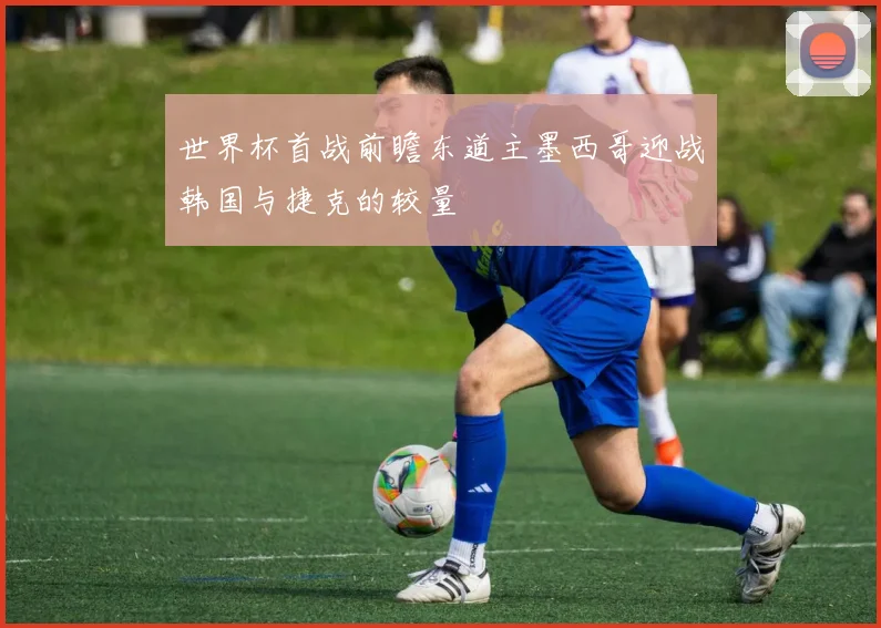世界杯首战前瞻东道主墨西哥迎战韩国与捷克的较量