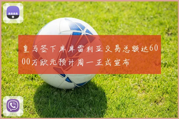皇马签下库库雷利亚交易总额达6000万欧元预计周一正式宣布