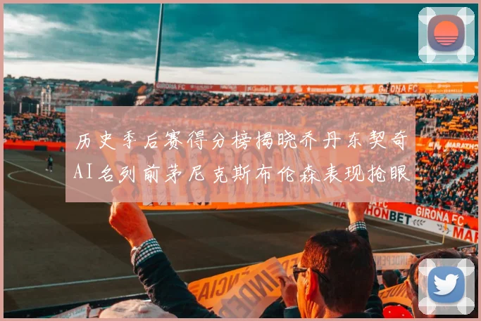 历史季后赛得分榜揭晓乔丹东契奇AI名列前茅尼克斯布伦森表现抢眼
