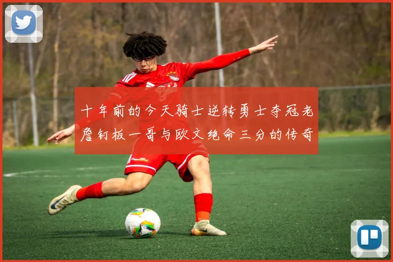 十年前的今天骑士逆转勇士夺冠老詹钉板一哥与欧文绝命三分的传奇时刻