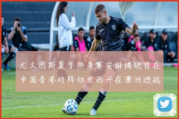 尤文图斯夏季热身赛安排揭晓将在中国香港对阵切尔西并在澳洲迎战国米