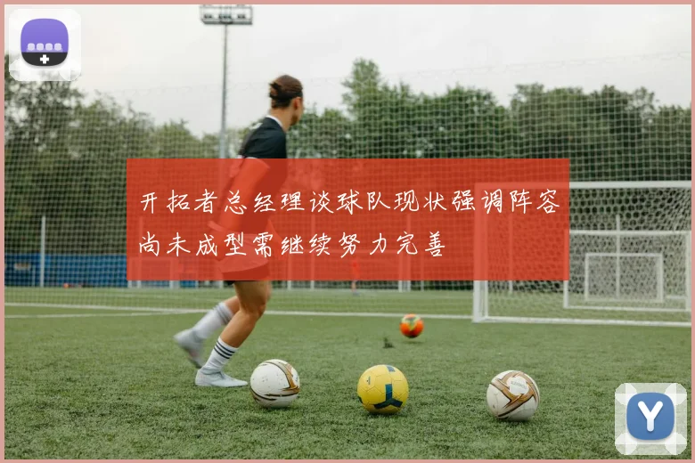 开拓者总经理谈球队现状强调阵容尚未成型需继续努力完善
