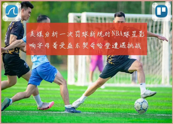 美媒分析一次罚球新规对NBA球星影响字母哥受益东契奇哈登遭遇挑战