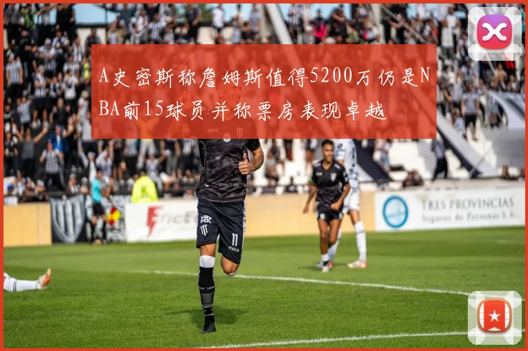 A史密斯称詹姆斯值得5200万仍是NBA前15球员并称票房表现卓越