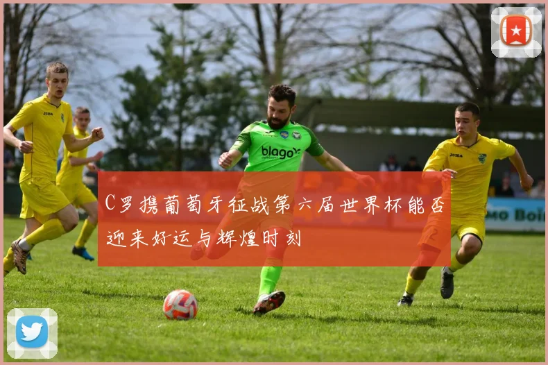 C罗携葡萄牙征战第六届世界杯能否迎来好运与辉煌时刻