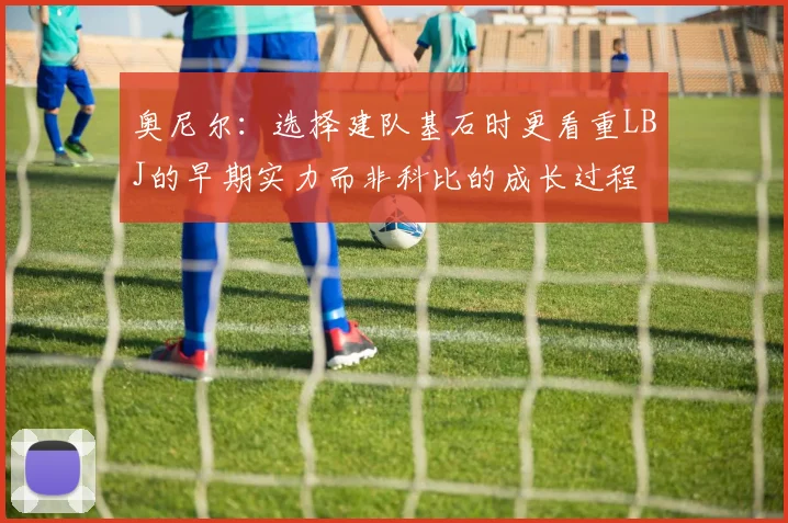 奥尼尔：选择建队基石时更看重LBJ的早期实力而非科比的成长过程