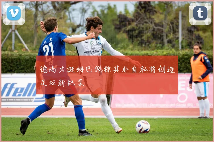 德尚力挺姆巴佩称其非自私将创造足坛新纪录